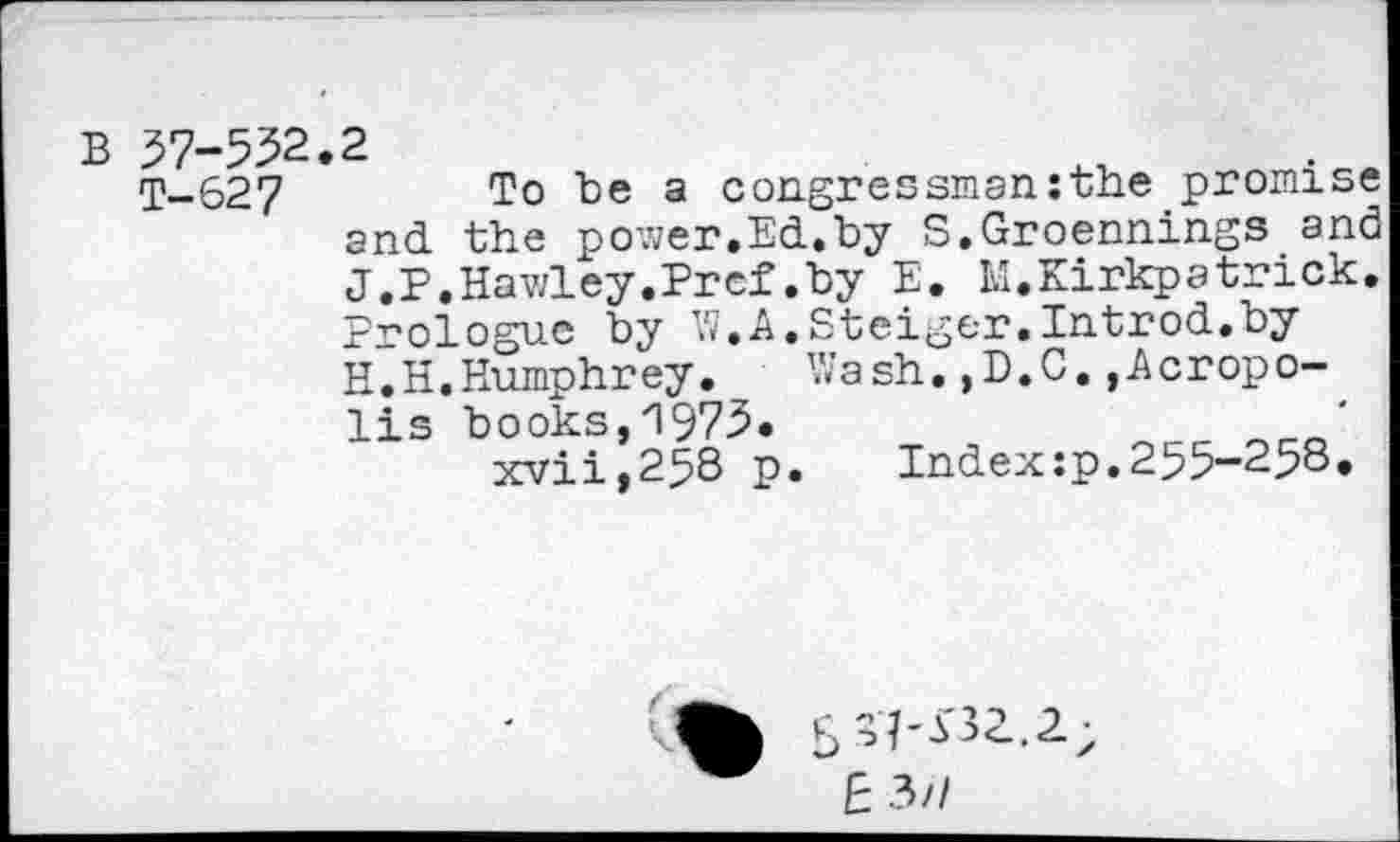 ﻿B 37-552.2
T-627	To be a congressman:the promise
and the power.Ed.by S.Groennings and J.P.Hawley.Pref.by E. M.Kirkpatrick. Prologue by W.A.Steiger.Introd.by H.H.Humphrey. Wash.,D.C.»Acropolis books,1975.
xvii,258 p. Index:p.255-258«
E 3/7